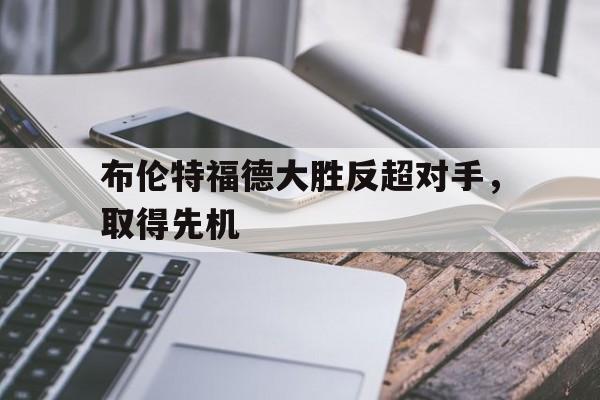 布伦特福德大胜反超对手，取得先机的简单介绍