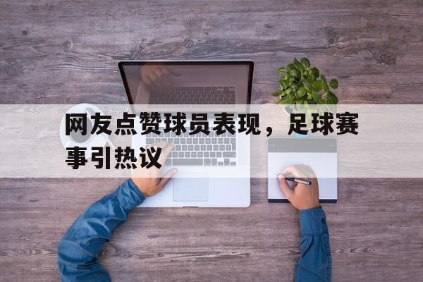 网友点赞球员表现，足球赛事引热议的简单介绍