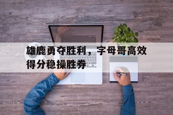 雄鹿勇夺胜利，字母哥高效得分稳操胜券