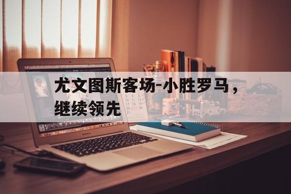 尤文图斯客场-小胜罗马，继续领先的简单介绍