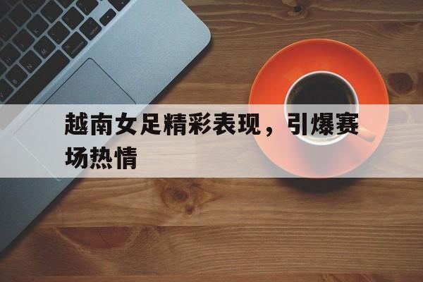 越南女足精彩表现，引爆赛场热情