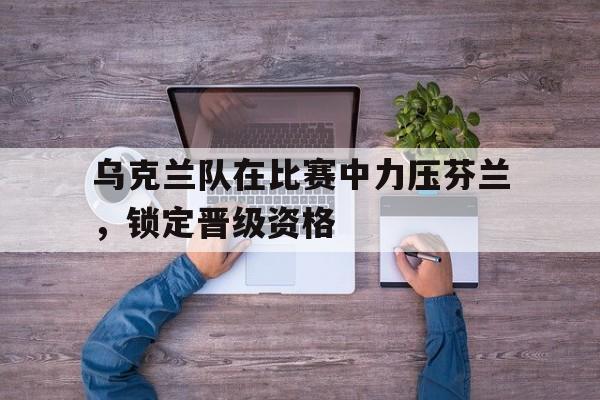 乌克兰队在比赛中力压芬兰，锁定晋级资格的简单介绍