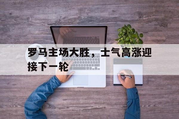 罗马主场大胜，士气高涨迎接下一轮的简单介绍