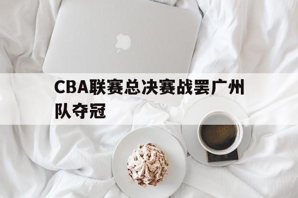CBA联赛总决赛战罢广州队夺冠