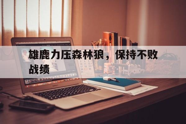 关于雄鹿力压森林狼，保持不败战绩的信息