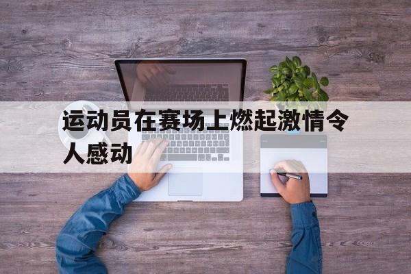 运动员在赛场上燃起激情令人感动