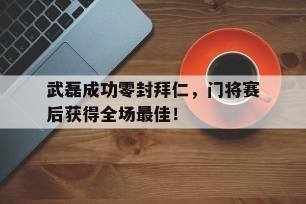 武磊成功零封拜仁，门将赛后获得全场最佳！武磊成功零封拜仁,门将赛后获得全场最佳进球