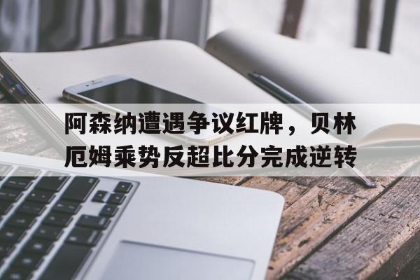 阿森纳遭遇争议红牌，贝林厄姆乘势反超比分完成逆转