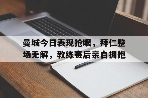 曼城今日表现抢眼，拜仁整场无解，教练赛后亲自拥抱