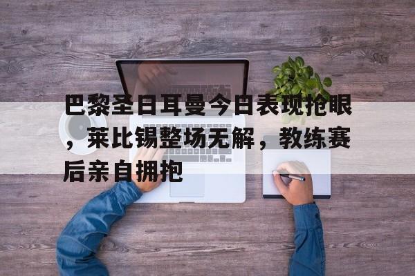 巴黎圣日耳曼今日表现抢眼，莱比锡整场无解，教练赛后亲自拥抱