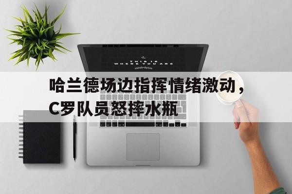 哈兰德场边指挥情绪激动，C罗队员怒摔水瓶哈兰德为什么不选择英格兰